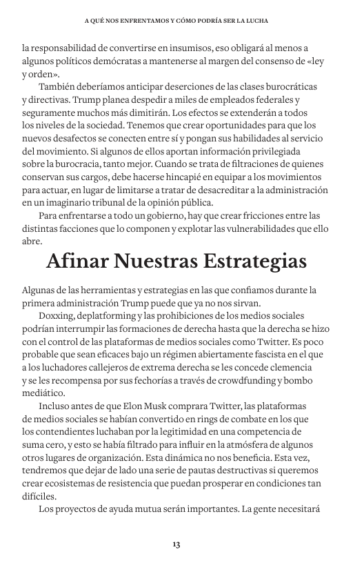 AQUE KOS ENFRENTAMOS ¥ COMO PODRIA SER LALUCHA Iaresponsabilidad de convertirse en insumisos, eso obligard al menosa algunos politicos demécratas a mantenerse al margen del consenso de <ley yordens. “También deberiamos anticipar deserciones de las clases burocriticas ydirectivas. Trump planea despedira miles de empleados federalesy seguramente muchos mis dimitirdn. Los efectos se extenderdn atodos Tos niveles dela sociedad. Tenemos que crear oportunidades para quelos nuevos desafectos se conecten entre sfy pongan sus habilidades al servicio del movimiento. Si algunos de ellos aportan informacion privilegiada sobrelaburocracia, tanto mejor. Cuando se trata de filtraciones de quienes ‘conservan sus cargos, debe hacerse hincapié en equipar alos movimientos ‘paraactuar, en lugar de limitarse a tratar de desacreditaralaadministracion enunimaginario tribunal de la opinién piblica. Para enfrentarse a todo un gobierno, hay que crear fricciones entre las distintas facciones que lo componen y explotarlas vulnerabilidades que ello abre. Afinar Nuestras Estrategias ‘Algunas de las herramientas y estrategias en las que confiamos durante la primera administracién Trump puede que ya no nos sirvan. Doxxing, deplatformingy las prohibiciones de los medios sociales ‘podrian interrumpir las formaciones de derecha hasta que la derecha se hizo conel control de las plataformas de medios sociales como Twitter. Es poco probable que sean eficaces bajo un régimen abiertamente fascista en el que alosluchadores callejeros de extrema derecha se les concede clemencia yseles recompensa por sus fechorfasa través de crowdfunding y bombo medidtico. Inclusoantes de que Elon Musk comprara Twitter,las plataformas de medios sociales se habfan convertido en rings de combate enlos que los contendientes luchaban por la legitimidad en una competencia de suma cero, yesto se haba filtrado para influir enla atmésfera de algunos otros lugares de organizacion. Esta dindmica no nos beneficia. Esta vez, tendremos que dejar de lado una serie de pautas destructivas si queremos crear ecosistemas de resistencia que puedan prosperar en condiciones tan dificiles. Los proyectos de ayuda mutua serén importantes, La gente necesitaré 3